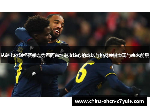从萨卡欧联杯赛季走势看阿森纳进攻核心的成长与挑战关键表现与未来前景